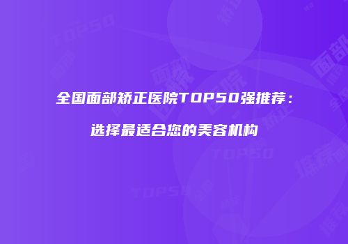 全国面部矫正医院TOP50强推荐：选择最适合您的美容机构