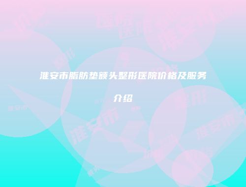 淮安市脂肪垫额头整形医院价格及服务介绍