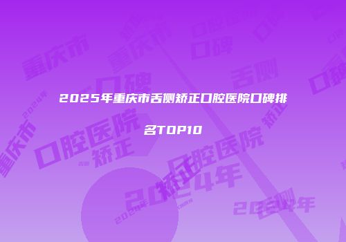 2025年重庆市舌侧矫正口腔医院口碑排名TOP10