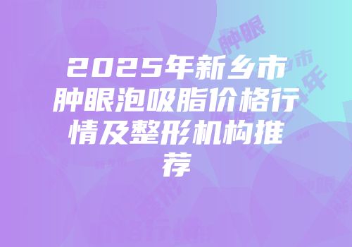 2025年新乡市肿眼泡吸脂价格行情及整形机构推荐