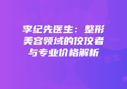李纪先医生：整形美容领域的佼佼者与专业价格解析