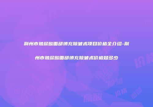 荆州市玻尿酸面部填充除皱术项目价格全介绍-荆州市玻尿酸面部填充除皱术价格知多少