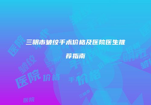 三明市皱纹手术价格及医院医生推荐指南