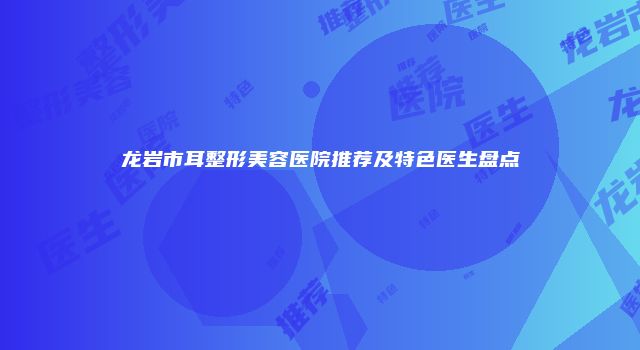 龙岩市耳整形美容医院推荐及特色医生盘点