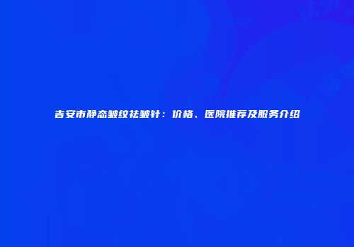 吉安市静态皱纹祛皱针：价格、医院推荐及服务介绍