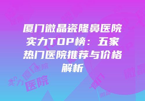 厦门微晶瓷隆鼻医院实力TOP榜：五家热门医院推荐与价格解析