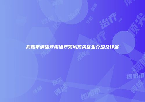 揭阳市满嘴牙根治疗领域顶尖医生介绍及排名