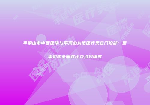 平顶山市中医医院与平顶山友谊医疗美容门诊部：医美机构全面对比及选择建议