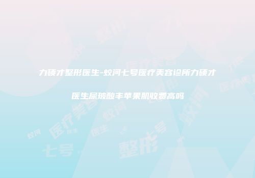 力硕才整形医生-蛟河七号医疗美容诊所力硕才医生尿玻酸丰苹果肌收费高吗