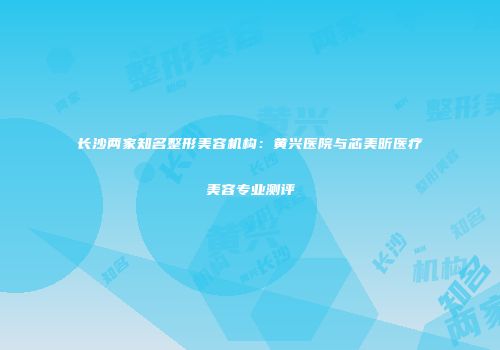 长沙两家知名整形美容机构：黄兴医院与芯美昕医疗美容专业测评