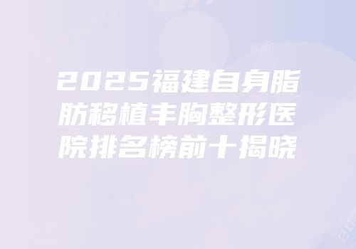 2025福建自身脂肪移植丰胸整形医院排名榜前十揭晓