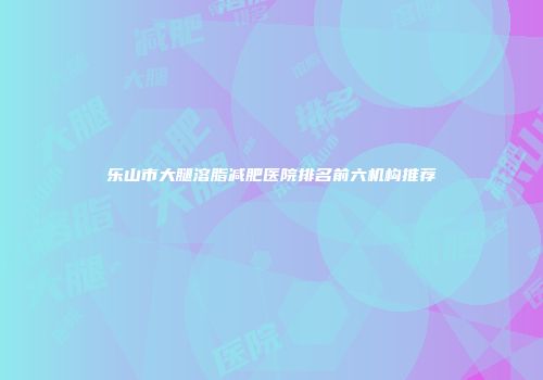 乐山市大腿溶脂减肥医院排名前六机构推荐