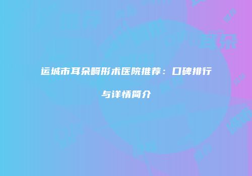 运城市耳朵畸形术医院推荐：口碑排行与详情简介