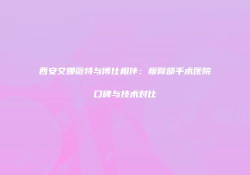西安艾娜薇特与博仕相伴：瘦臀部手术医院口碑与技术对比