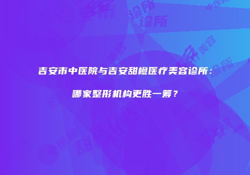 吉安市中医院与吉安甜橙医疗美容诊所：哪家整形机构更胜一筹？