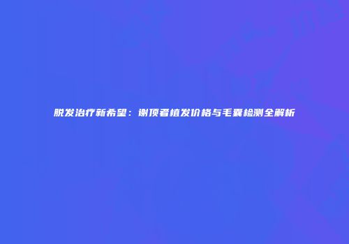 脱发治疗新希望：谢顶者植发价格与毛囊检测全解析