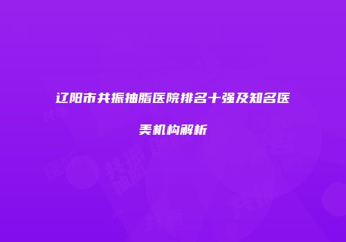 辽阳市共振抽脂医院排名十强及知名医美机构解析