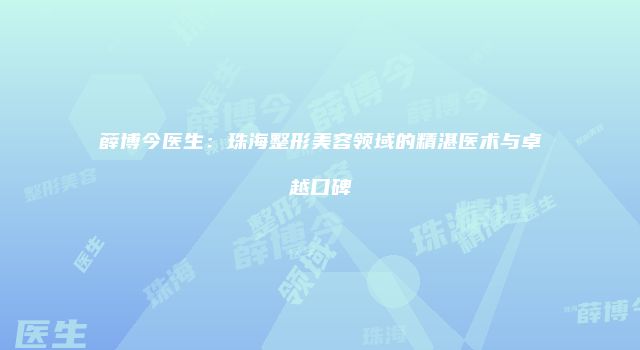 薛博今医生：珠海整形美容领域的精湛医术与卓越口碑