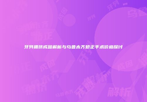 牙列拥挤成因解析与乌鲁木齐矫正手术价格探讨