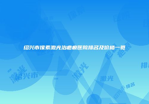 绍兴市像素激光治疤痕医院排名及价格一览
