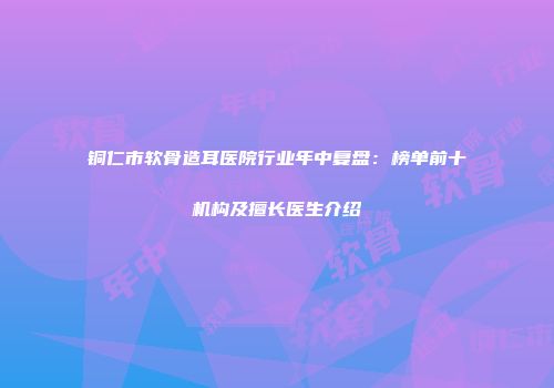 铜仁市软骨造耳医院行业年中复盘：榜单前十机构及擅长医生介绍