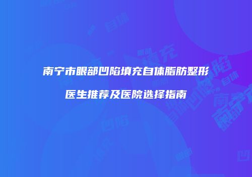 南宁市眼部凹陷填充自体脂肪整形医生推荐及医院选择指南