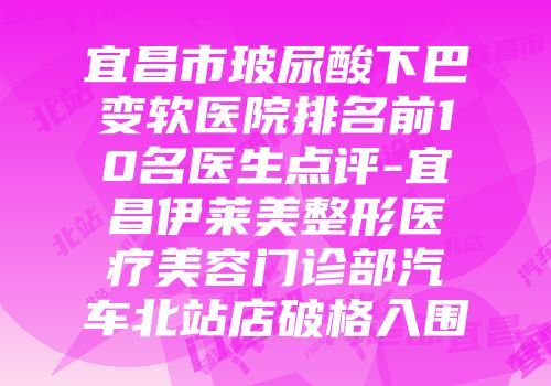 宜昌市玻尿酸下巴变软医院排名前10名医生点评-宜昌伊莱美整形医疗美容门诊部汽车北站店破格入围