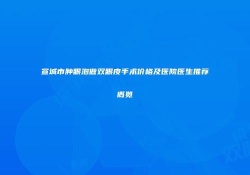 宣城市肿眼泡做双眼皮手术价格及医院医生推荐概览