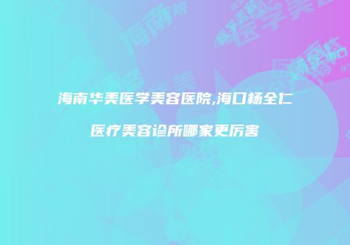海南华美医学美容医院,海口杨全仁医疗美容诊所哪家更厉害