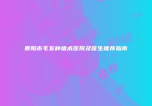 贵阳市毛发种植术医院及医生推荐指南