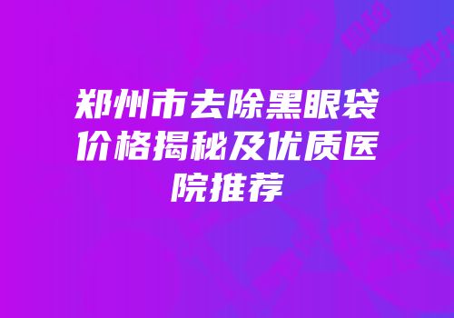 郑州市去除黑眼袋价格揭秘及优质医院推荐
