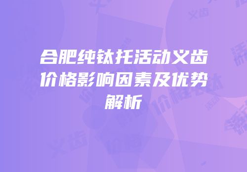 合肥纯钛托活动义齿价格影响因素及优势解析