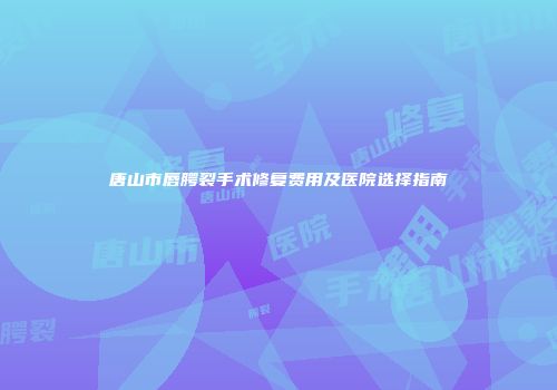 唐山市唇腭裂手术修复费用及医院选择指南
