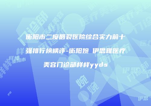 衡阳市二度唇裂医院综合实力前十强排行榜横评-衡阳婉媄伊思雅医疗美容门诊部样样yyds