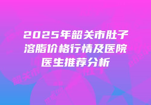 2025年韶关市肚子溶脂价格行情及医院医生推荐分析