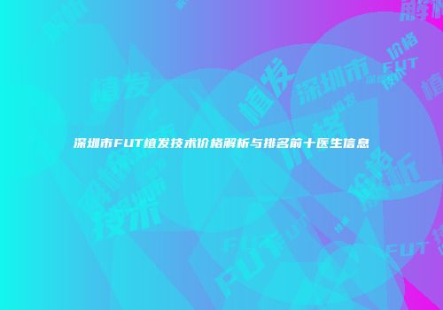 深圳市FUT植发技术价格解析与排名前十医生信息