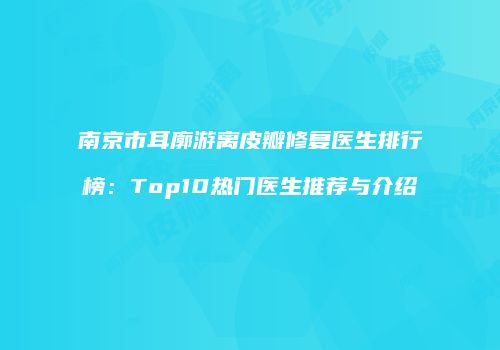 南京市耳廓游离皮瓣修复医生排行榜：Top10热门医生推荐与介绍