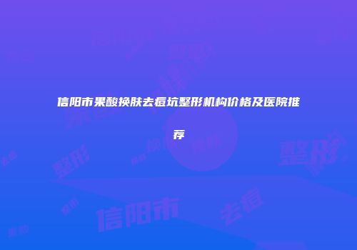 信阳市果酸换肤去痘坑整形机构价格及医院推荐
