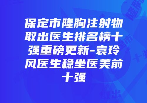 保定市隆胸注射物取出医生排名榜十强重磅更新-袁玲风医生稳坐医美前十强