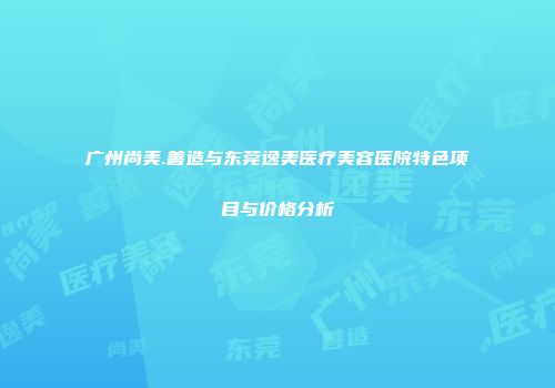 广州尚美.善造与东莞逸美医疗美容医院特色项目与价格分析