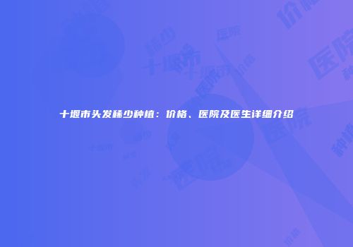 十堰市头发稀少种植：价格、医院及医生详细介绍