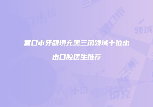 营口市牙龈填充黑三角领域十位杰出口腔医生推荐