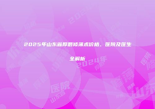 2025年山东省厚唇修薄术价格、医院及医生全解析