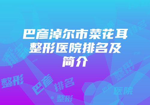 巴彦淖尔市菜花耳整形医院排名及简介