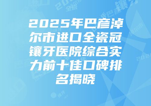 2025年巴彦淖尔市进口全瓷冠镶牙医院综合实力前十佳口碑排名揭晓