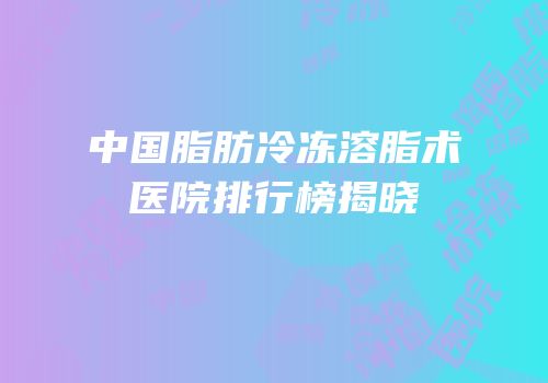 中国脂肪冷冻溶脂术医院排行榜揭晓