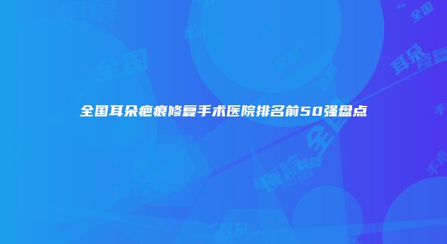 全国耳朵疤痕修复手术医院排名前50强盘点
