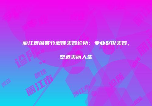 丽江市周芸竹靓佳美容诊所：专业整形美容，塑造美丽人生