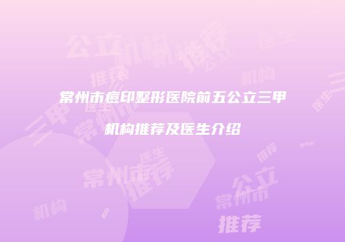 常州市痘印整形医院前五公立三甲机构推荐及医生介绍