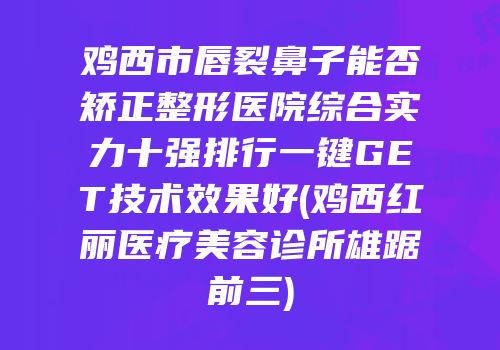 鸡西市唇裂鼻子能否矫正整形医院综合实力十强排行一键GET技术效果好(鸡西红丽医疗美容诊所雄踞前三)